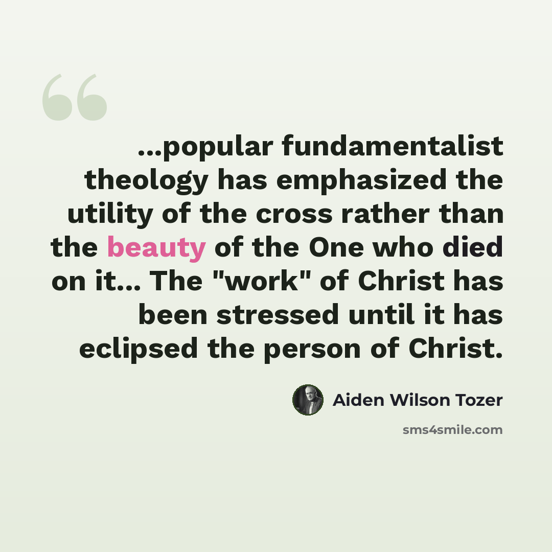 “...popular fundamentalist theology has emphasized the utility of the cross rather than the beauty of the One who died on it... The "work" of Christ has been stressed until it has eclipsed the person of Christ.” quote by Aiden Wilson Tozer