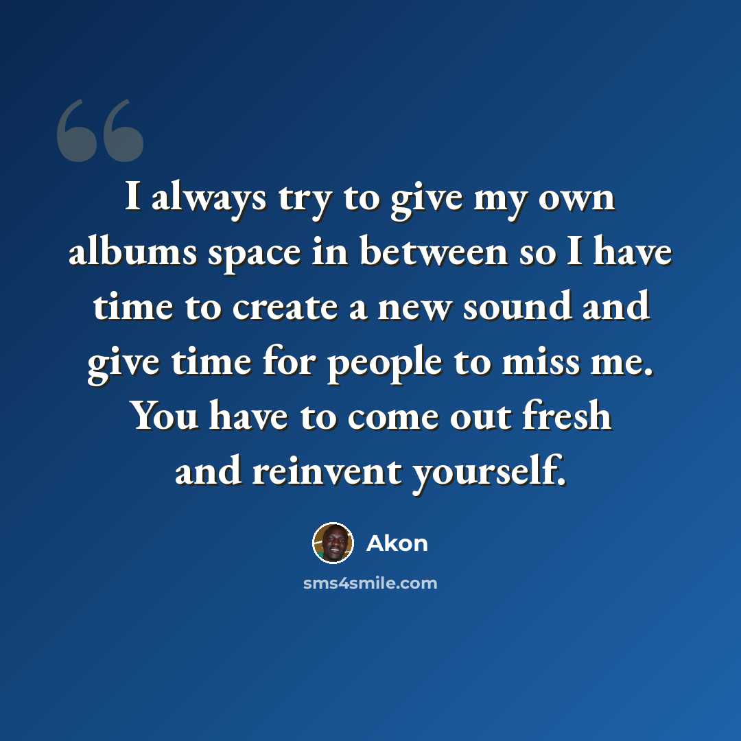 “I always try to give my own albums space in between so I have time to create a new sound and give time for people to miss me. You have to come out fresh and reinvent yourself.” quote by Akon