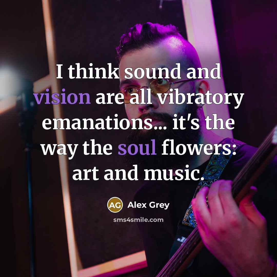 “I think sound and vision are all vibratory emanations... it's the way the soul flowers: art and music.” quote by Alex Grey