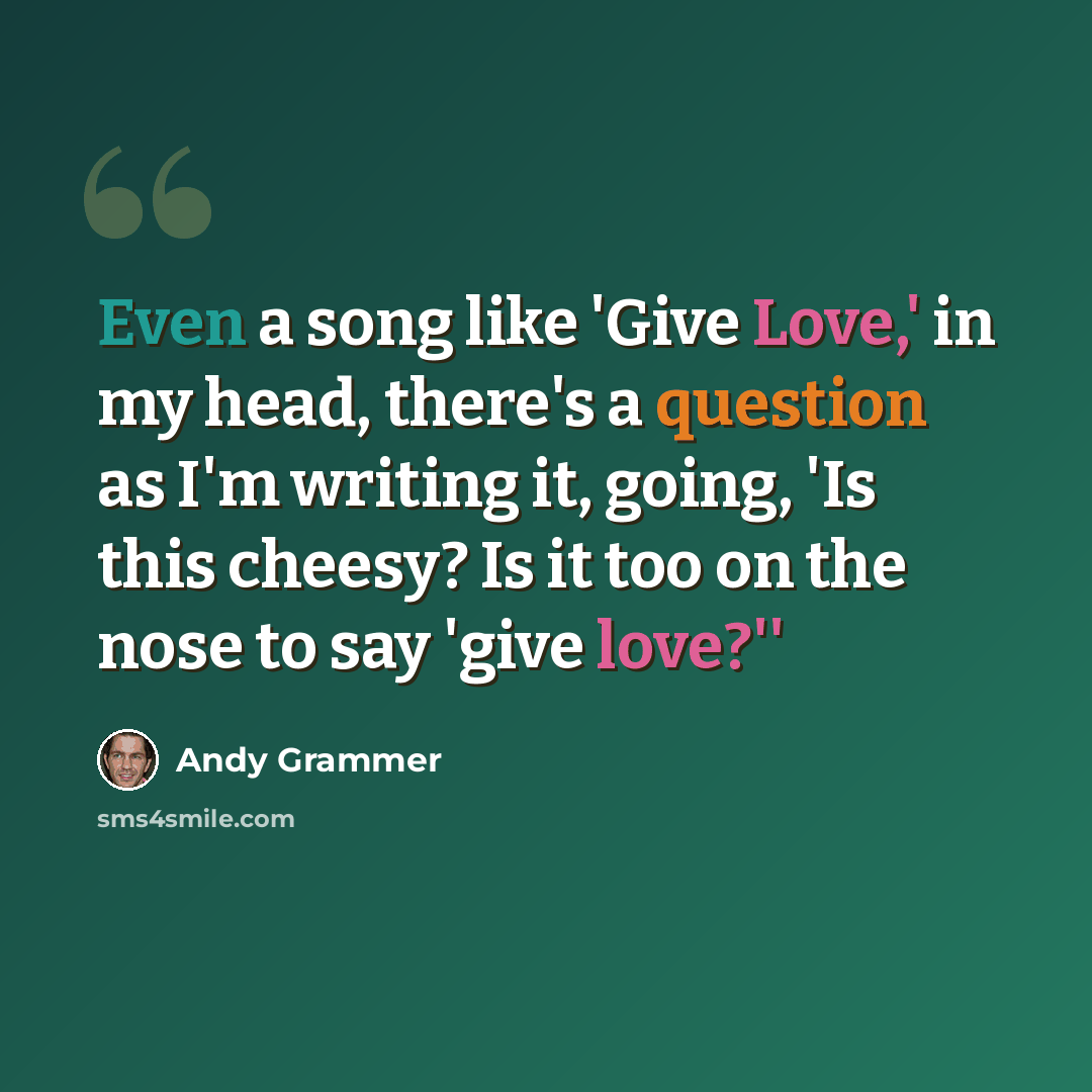 “Even a song like 'Give Love,' in my head, there's a question as I'm writing it, going, 'Is this cheesy? Is it too on the nose to say 'give love?''” quote by Andy Grammer