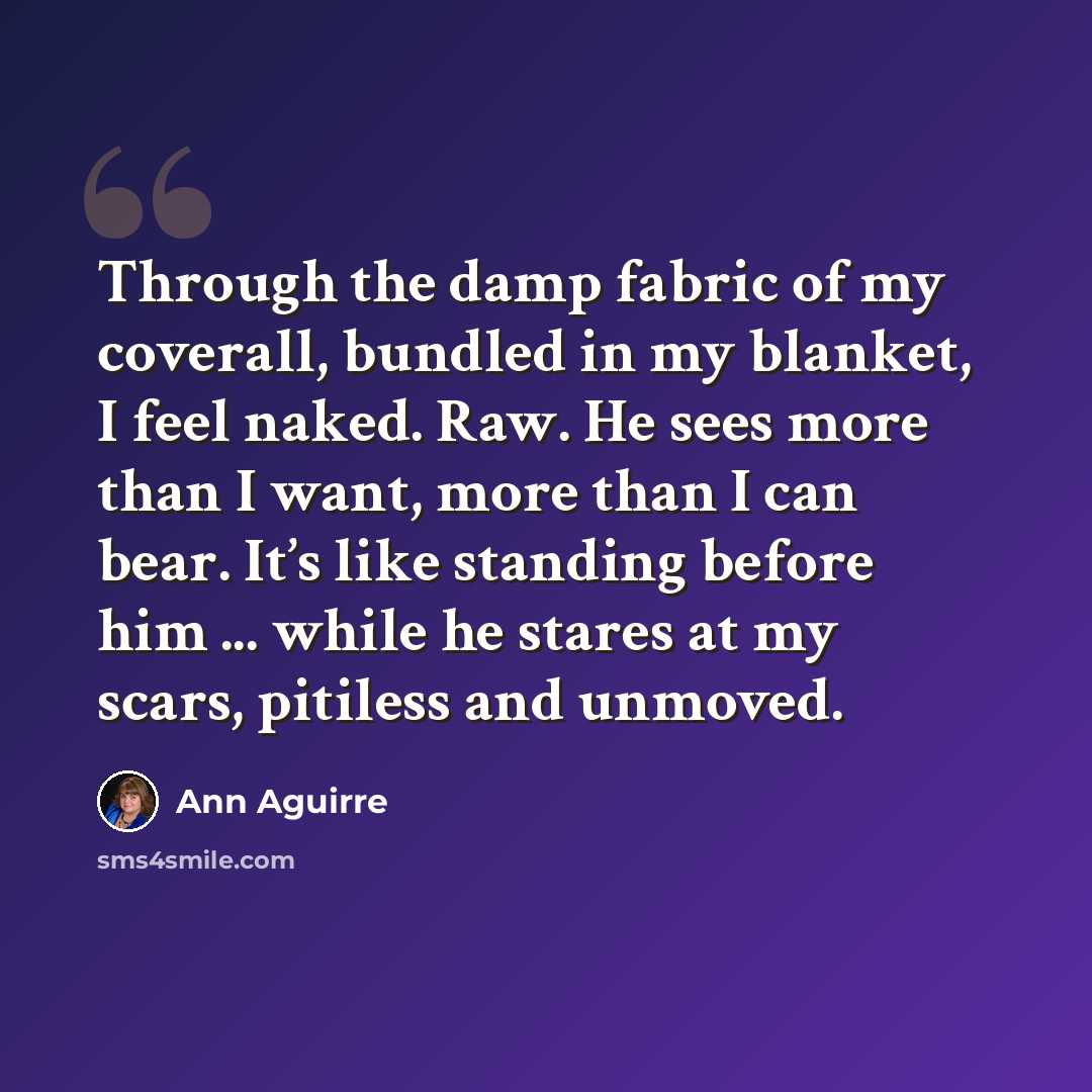 “Through the damp fabric of my coverall, bundled in my blanket, I feel naked. Raw. He sees more than I want, more than I can bear. It’s like standing before him ... while he stares at my scars, pitiless and unmoved.” quote by Ann Aguirre