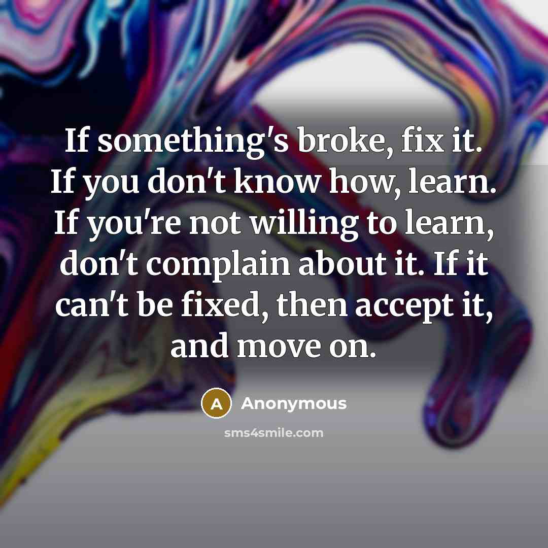 “If something's broke, fix it. If you don't know how, learn. If you're not willing to learn, don't complain about it. If it can't be fixed, then accept it, and move on.” quote by Anonymous