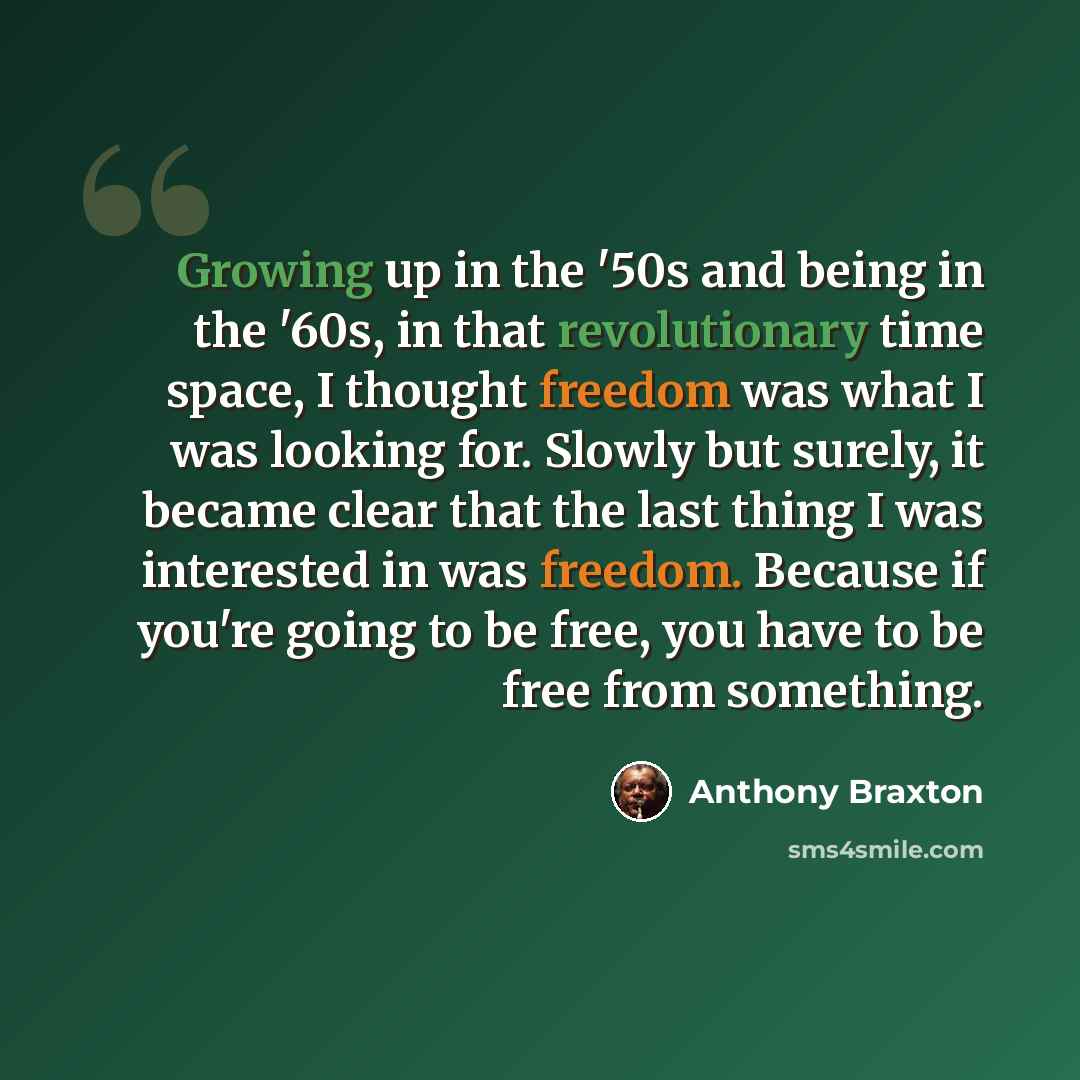 “Growing up in the '50s and being in the '60s, in that revolutionary time space, I thought freedom was what I was looking for. Slowly but surely, it became clear that the last thing I was interested in was freedom. Because if you're going to be free, you have to be free from something.” quote by Anthony Braxton