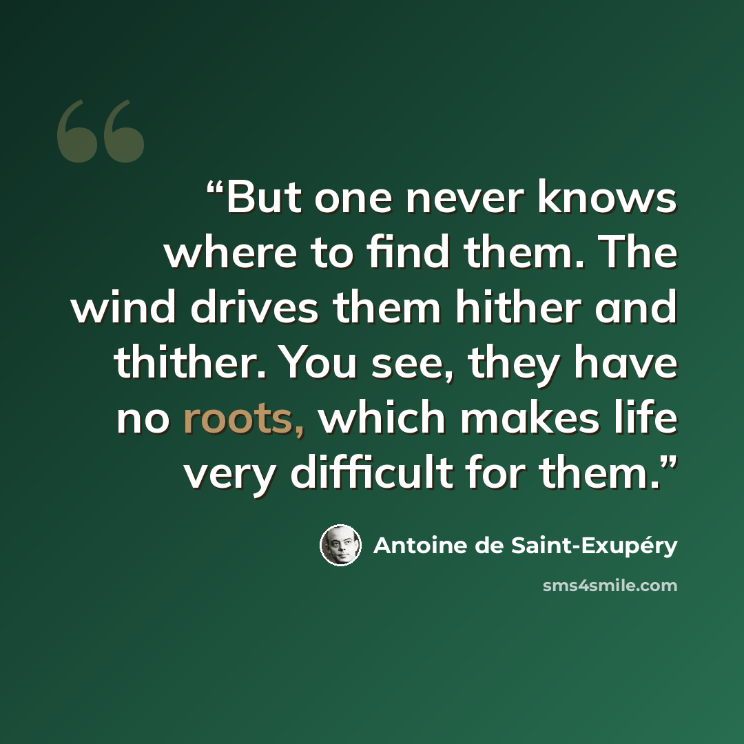 “But one never knows where to find them. The wind drives them hither and thither. You see, they have no roots, which makes life very difficult for them.” quote by Antoine de Saint-Exupéry