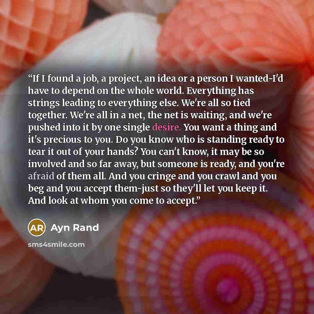 “If I found a job, a project, an idea or a person I wanted-I'd have to depend on the whole world. Everything has strings leading to everything else. We're all so tied together. We're all in a net, the net is waiting, and we're pushed into it by one single desire. You want a thing and it's precious…” quote by Ayn Rand