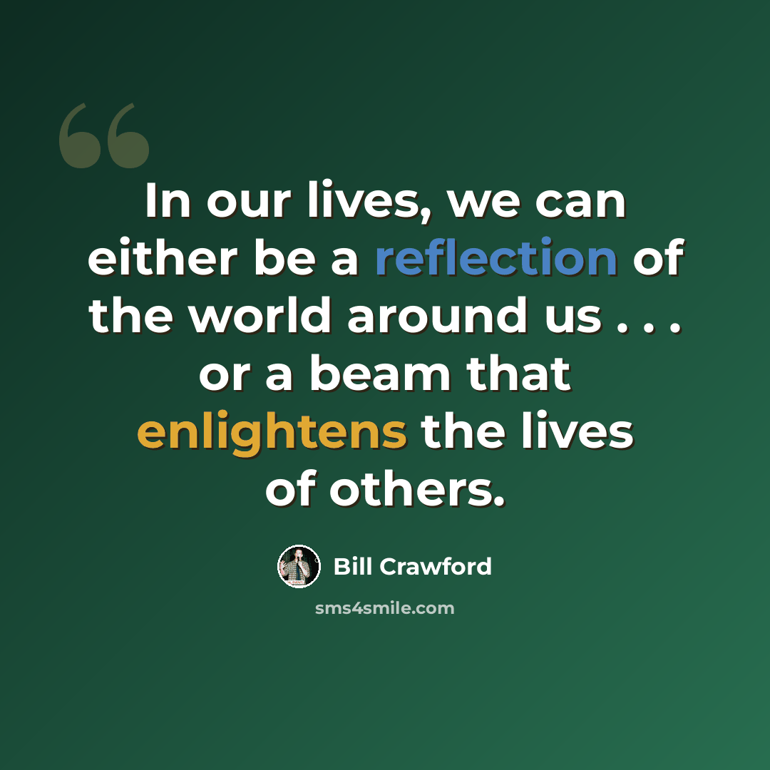 “In our lives, we can either be a reflection of the world around us . . . or a beam that enlightens the lives of others.” quote by Bill Crawford