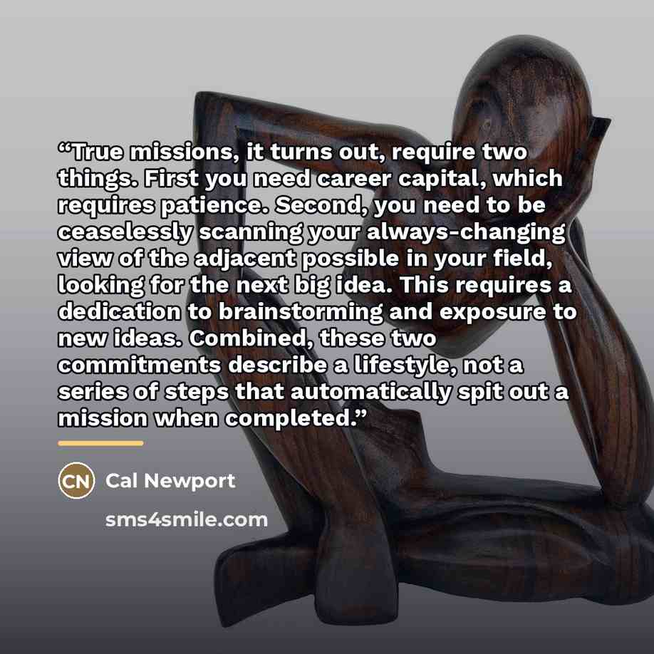 “True missions, it turns out, require two things. First you need career capital, which requires patience. Second, you need to be ceaselessly scanning your always-changing view of the adjacent possible in your field, looking for the next big idea. This requires a dedication to brainstorming and…” quote by Cal Newport
