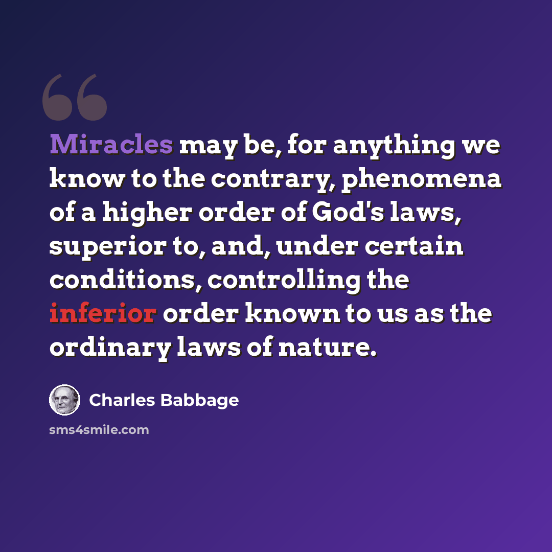 “Miracles may be, for anything we know to the contrary, phenomena of a higher order of God's laws, superior to, and, under certain conditions, controlling the inferior order known to us as the ordinary laws of nature.” quote by Charles Babbage