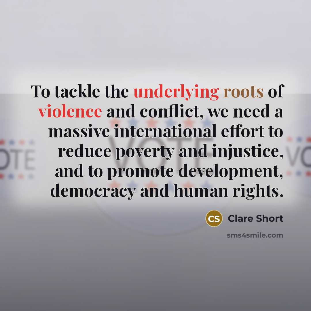 “To tackle the underlying roots of violence and conflict, we need a massive international effort to reduce poverty and injustice, and to promote development, democracy and human rights.” quote by Clare Short