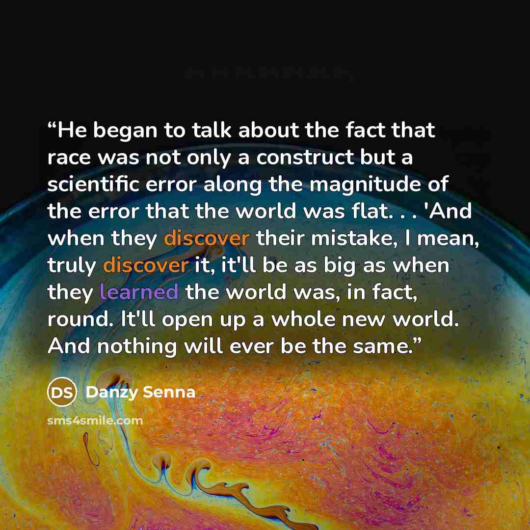 “He began to talk about the fact that race was not only a construct but a scientific error along the magnitude of the error that the world was flat. . . 'And when they discover their mistake, I mean, truly discover it, it'll be as big as when they learned the world was, in fact, round. It'll open…” quote by Danzy Senna