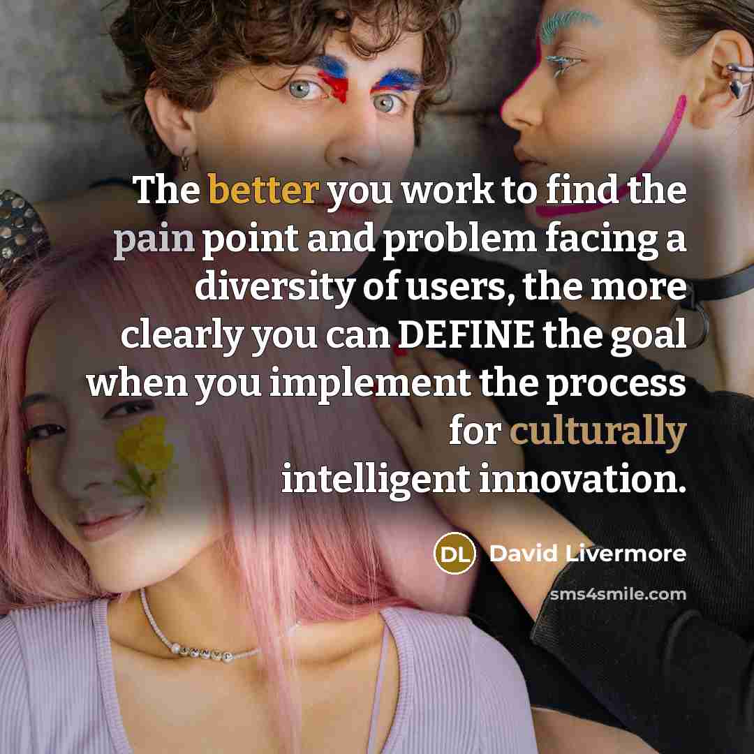 “The better you work to find the pain point and problem facing a diversity of users, the more clearly you can DEFINE the goal when you implement the process for culturally intelligent innovation.” quote by David Livermore
