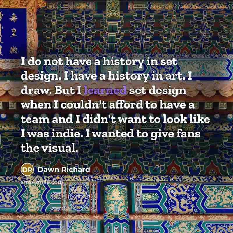 “I do not have a history in set design. I have a history in art. I draw. But I learned set design when I couldn't afford to have a team and I didn't want to look like I was indie. I wanted to give fans the visual.” quote by Dawn Richard