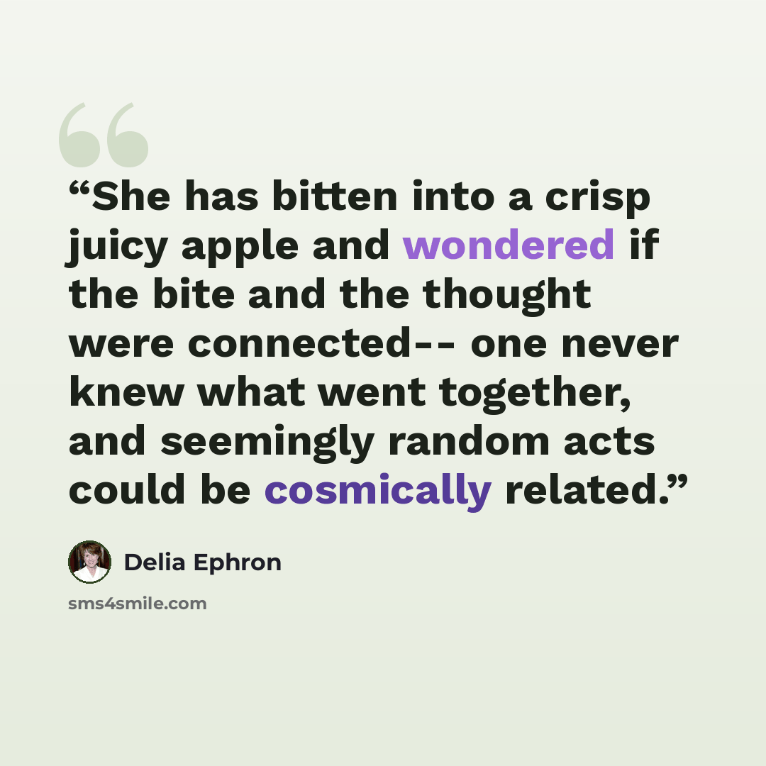 “She has bitten into a crisp juicy apple and wondered if the bite and the thought were connected-- one never knew what went together, and seemingly random acts could be cosmically related.” quote by Delia Ephron