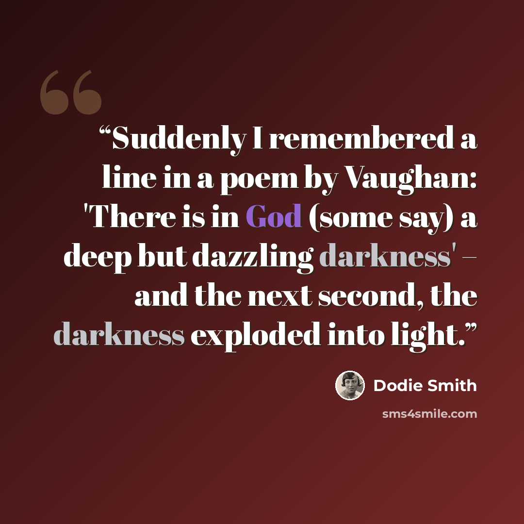 “Suddenly I remembered a line in a poem by Vaughan: 'There is in God (some say) a deep but dazzling darkness' – and the next second, the darkness exploded into light.” quote by Dodie Smith