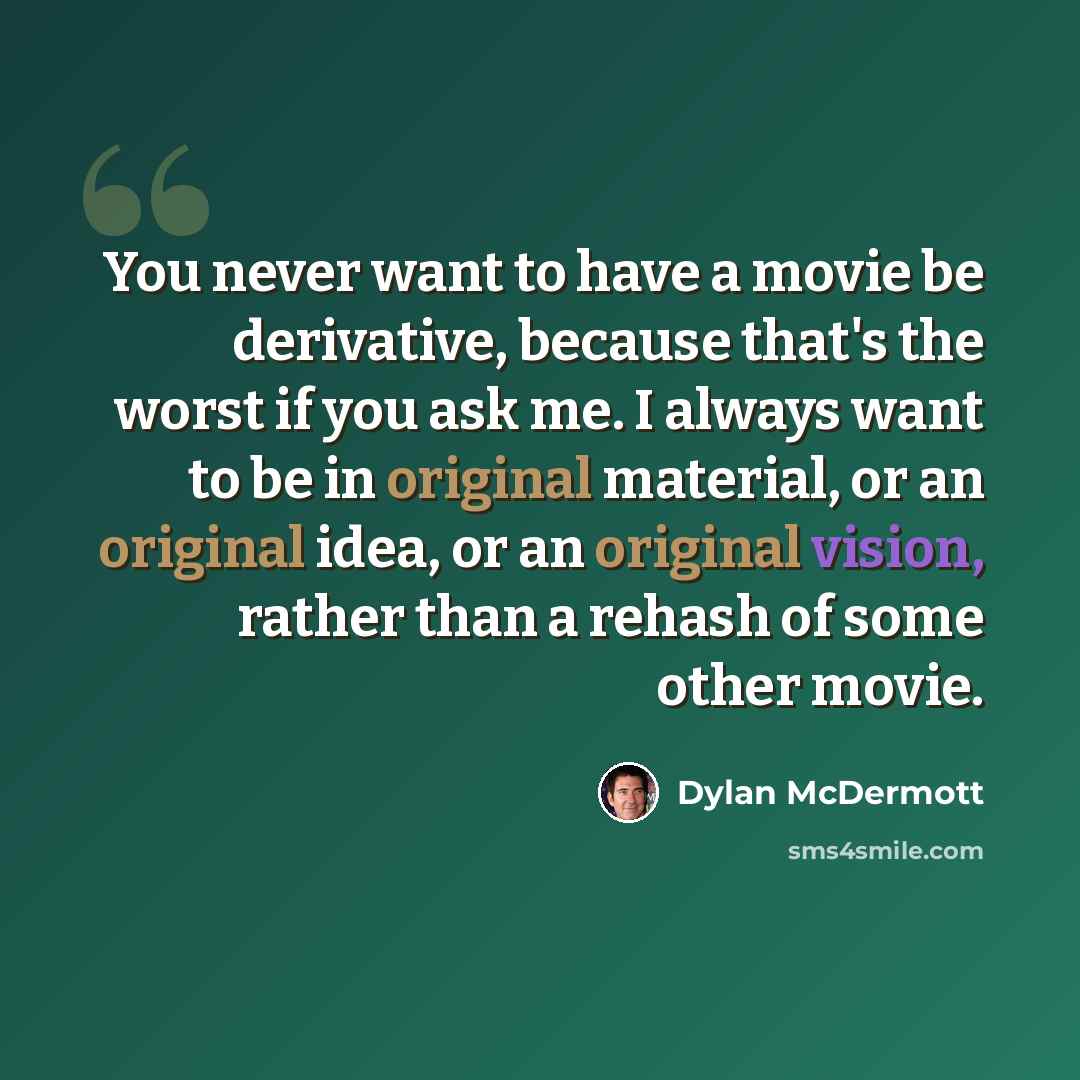 “You never want to have a movie be derivative, because that's the worst if you ask me. I always want to be in original material, or an original idea, or an original vision, rather than a rehash of some other movie.” quote by Dylan McDermott