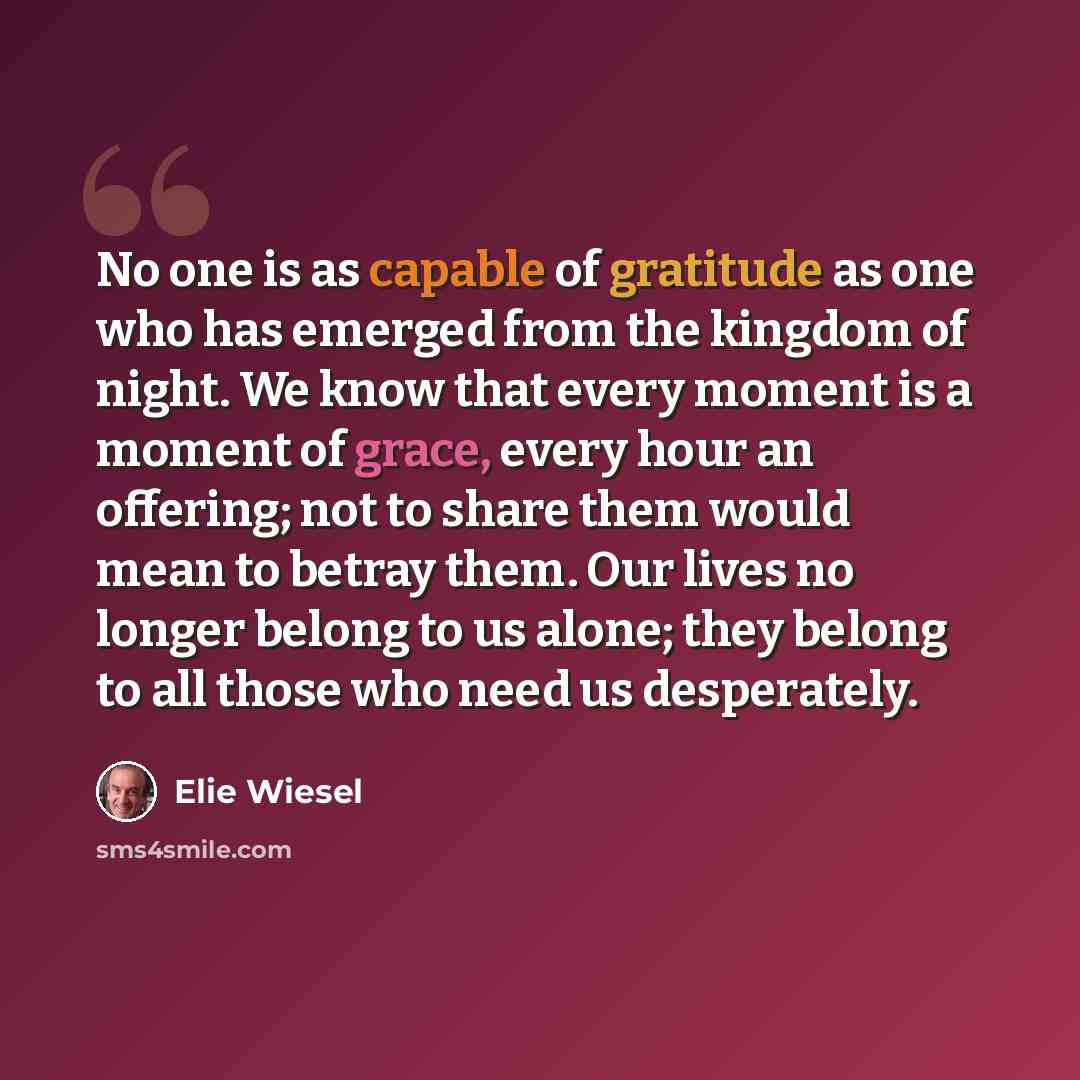 “No one is as capable of gratitude as one who has emerged from the kingdom of night. We know that every moment is a moment of grace, every hour an offering; not to share them would mean to betray them. Our lives no longer belong to us alone; they belong to all those who need us desperately.” quote by Elie Wiesel