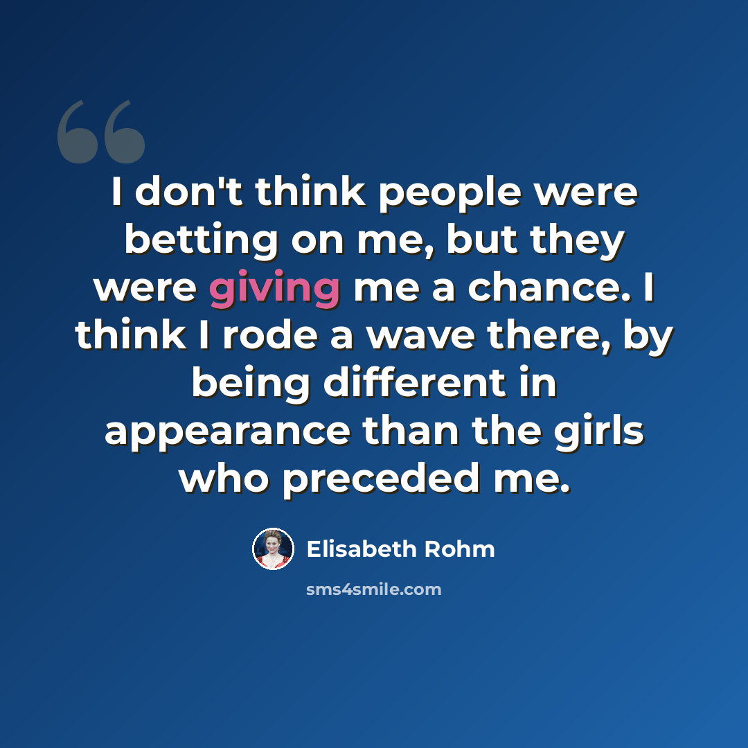 “I don't think people were betting on me, but they were giving me a chance. I think I rode a wave there, by being different in appearance than the girls who preceded me.” quote by Elisabeth Rohm