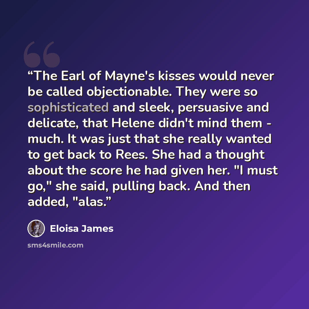 “The Earl of Mayne's kisses would never be called objectionable. They were so sophisticated and sleek, persuasive and delicate, that Helene didn't mind them - much. It was just that she really wanted to get back to Rees. She had a thought about the score he had given her. "I must go," she said…” quote by Eloisa James