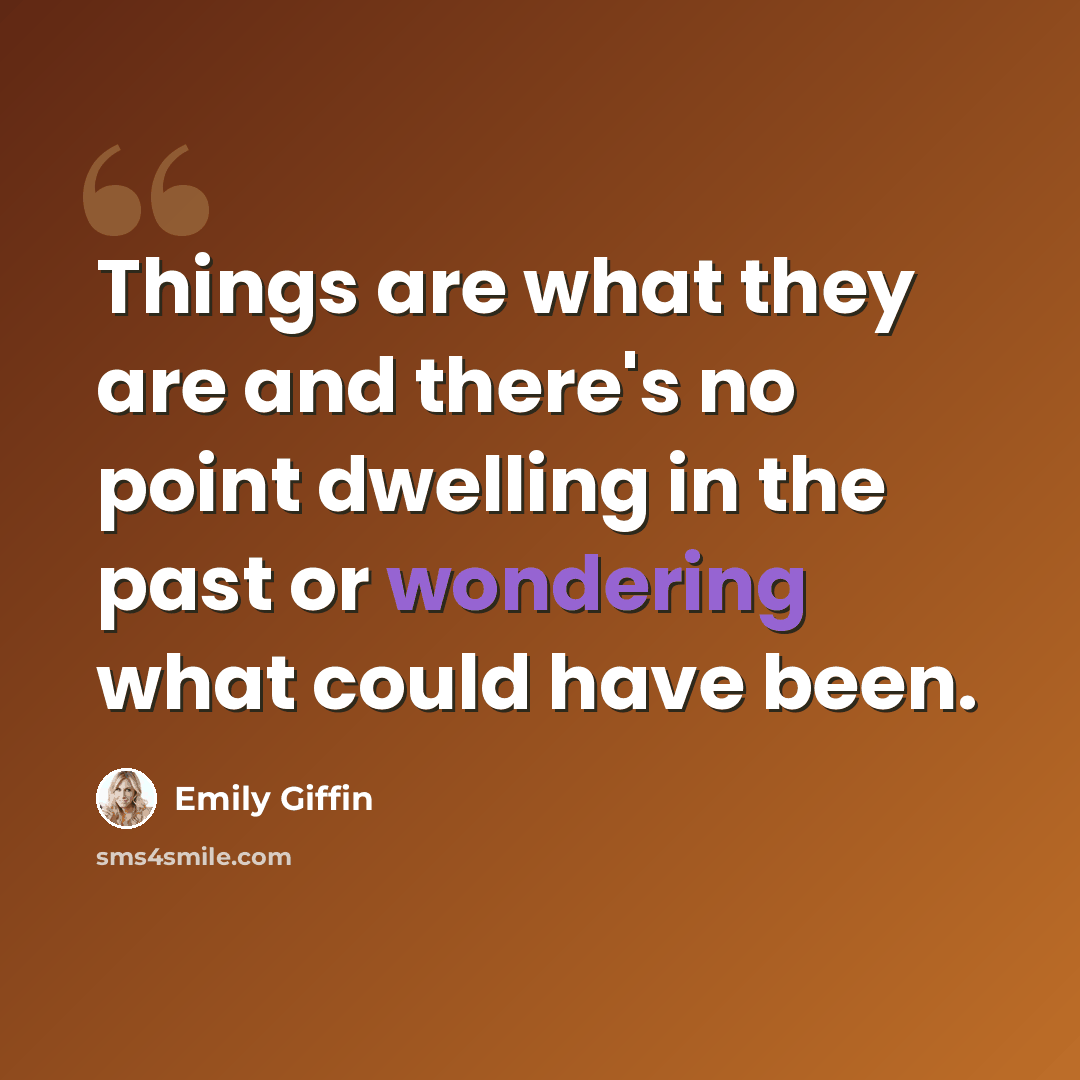 “Things are what they are and there's no point dwelling in the past or wondering what could have been.” quote by Emily Giffin