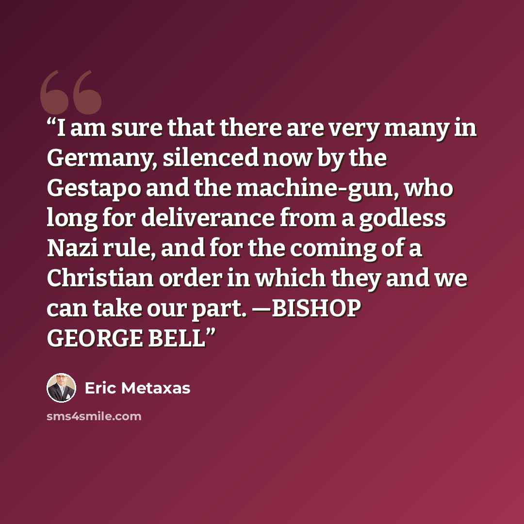 “I am sure that there are very many in Germany, silenced now by the Gestapo and the machine-gun, who long for deliverance from a godless Nazi rule, and for the coming of a Christian order in which they and we can take our part. —BISHOP GEORGE BELL” quote by Eric Metaxas