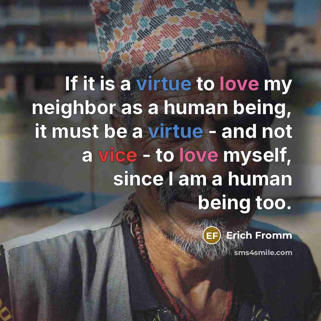 “If it is a virtue to love my neighbor as a human being, it must be a virtue - and not a vice - to love myself, since I am a human being too.” quote by Erich Fromm