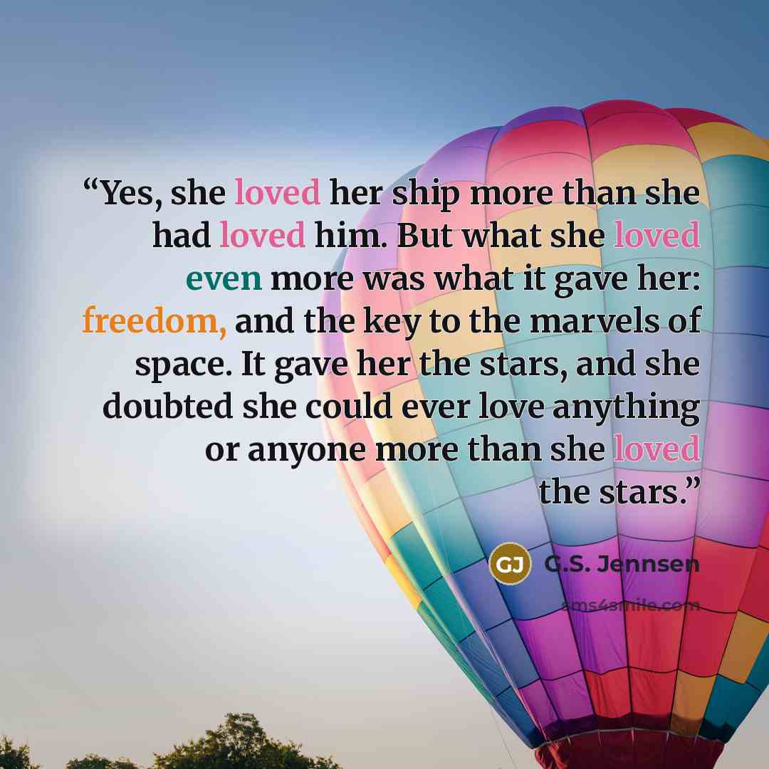 “Yes, she loved her ship more than she had loved him. But what she loved even more was what it gave her: freedom, and the key to the marvels of space. It gave her the stars, and she doubted she could ever love anything or anyone more than she loved the stars.” quote by G.S. Jennsen