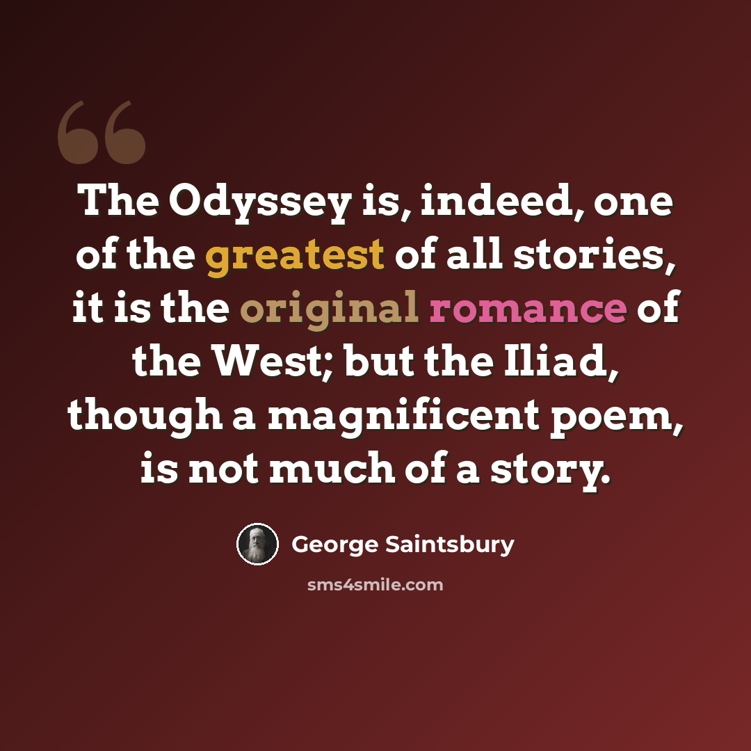 “The Odyssey is, indeed, one of the greatest of all stories, it is the original romance of the West; but the Iliad, though a magnificent poem, is not much of a story.” quote by George Saintsbury