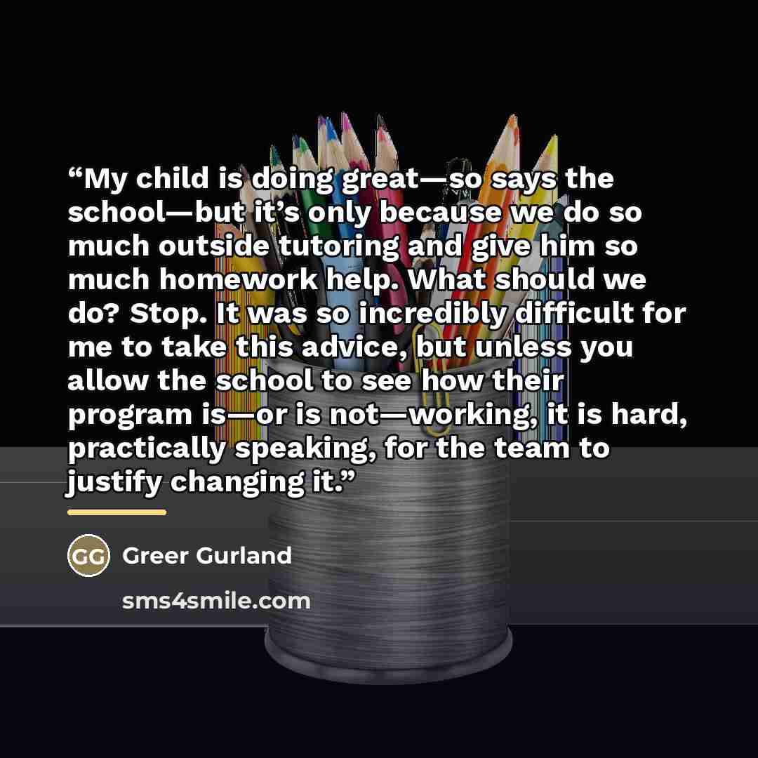 “My child is doing great—so says the school—but it’s only because we do so much outside tutoring and give him so much homework help. What should we do? Stop. It was so incredibly difficult for me to take this advice, but unless you allow the school to see how their program is—or is not—working, it…” quote by Greer Gurland