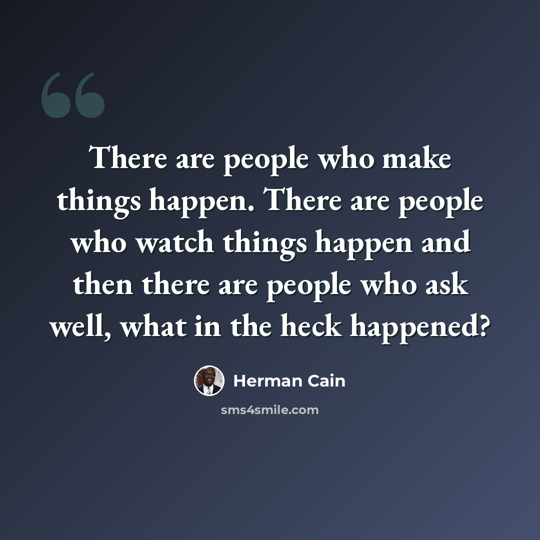 “There are people who make things happen. There are people who watch things happen and then there are people who ask well, what in the heck happened?” quote by Herman Cain