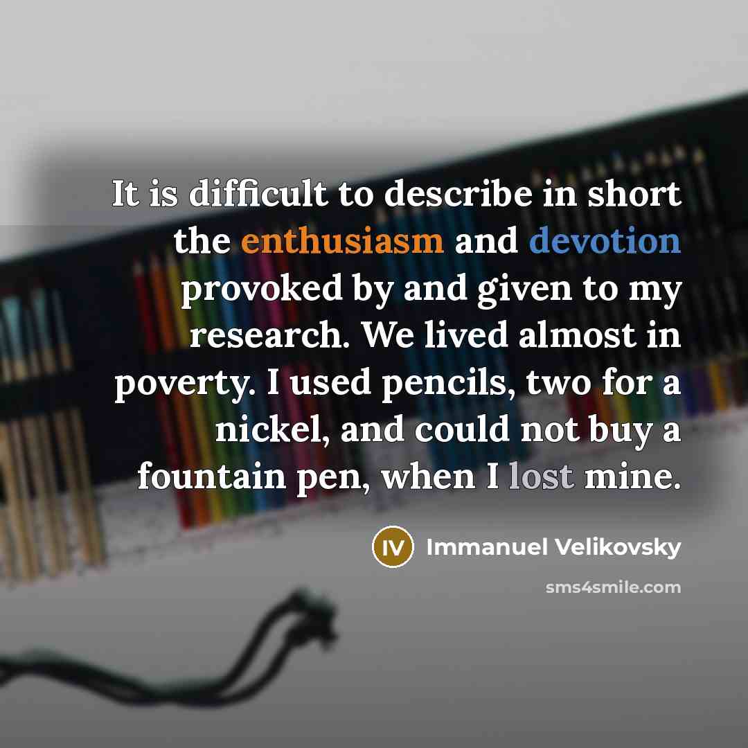 “It is difficult to describe in short the enthusiasm and devotion provoked by and given to my research. We lived almost in poverty. I used pencils, two for a nickel, and could not buy a fountain pen, when I lost mine.” quote by Immanuel Velikovsky