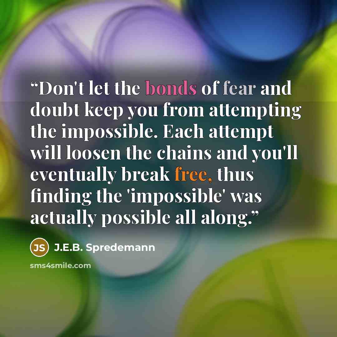 “Don't let the bonds of fear and doubt keep you from attempting the impossible. Each attempt will loosen the chains and you'll eventually break free, thus finding the 'impossible' was actually possible all along.” quote by J.E.B. Spredemann