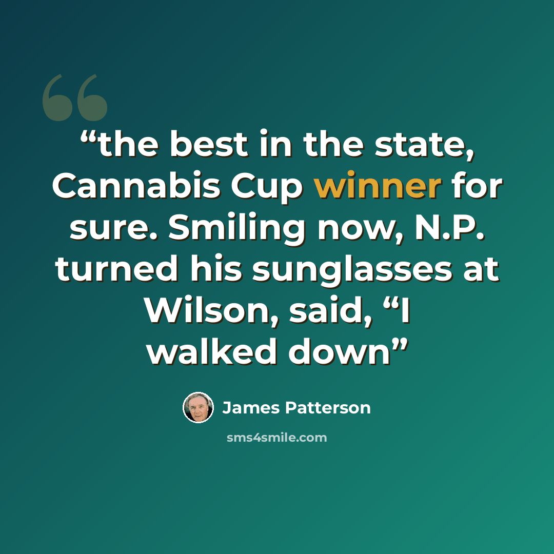 “the best in the state, Cannabis Cup winner for sure. Smiling now, N.P. turned his sunglasses at Wilson, said, “I walked down” quote by James Patterson