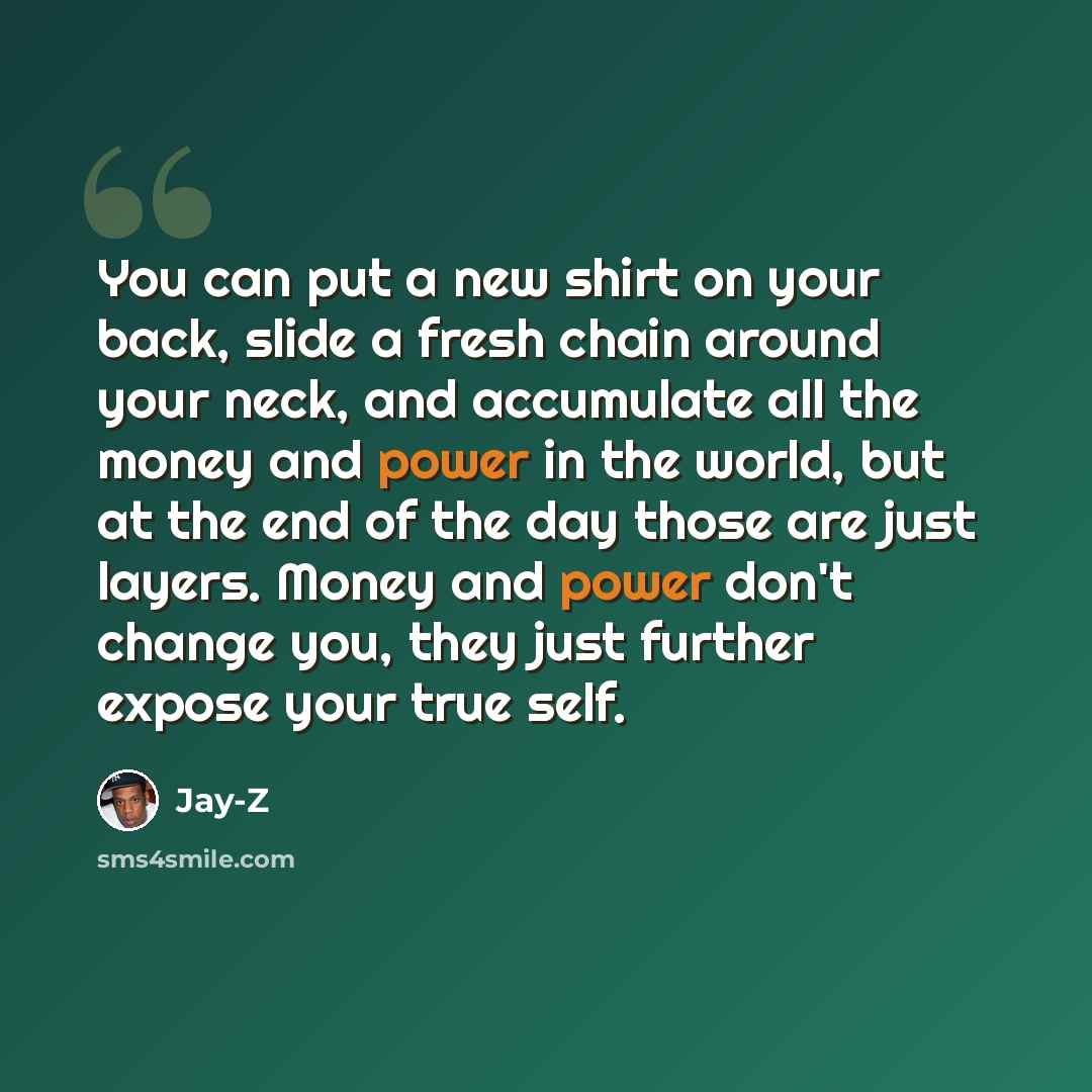 “You can put a new shirt on your back, slide a fresh chain around your neck, and accumulate all the money and power in the world, but at the end of the day those are just layers. Money and power don't change you, they just further expose your true self.” quote by Jay-Z
