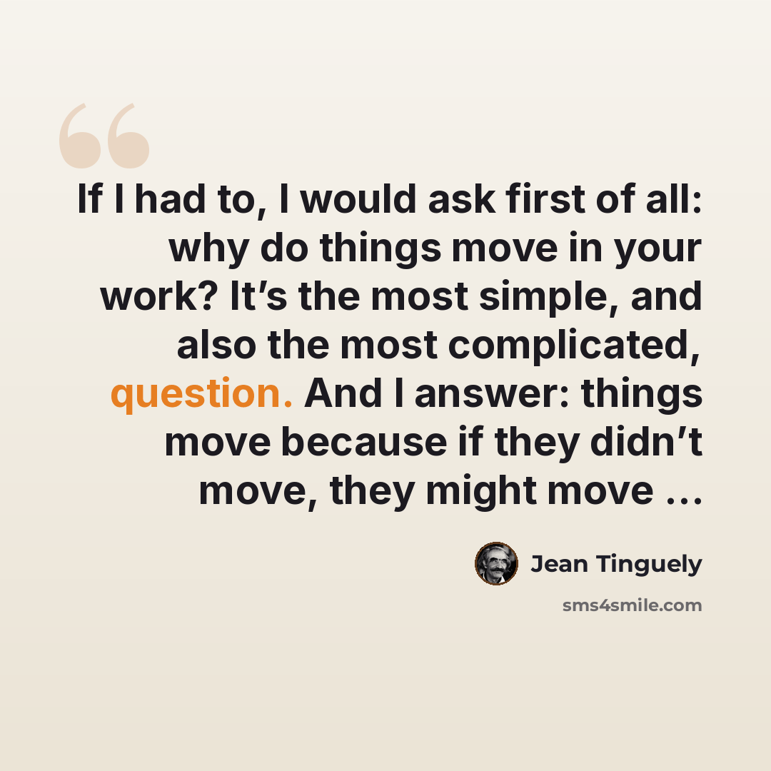 “If I had to, I would ask first of all: why do things move in your work? It’s the most simple, and also the most complicated, question. And I answer: things move because if they didn’t move, they might move …” quote by Jean Tinguely
