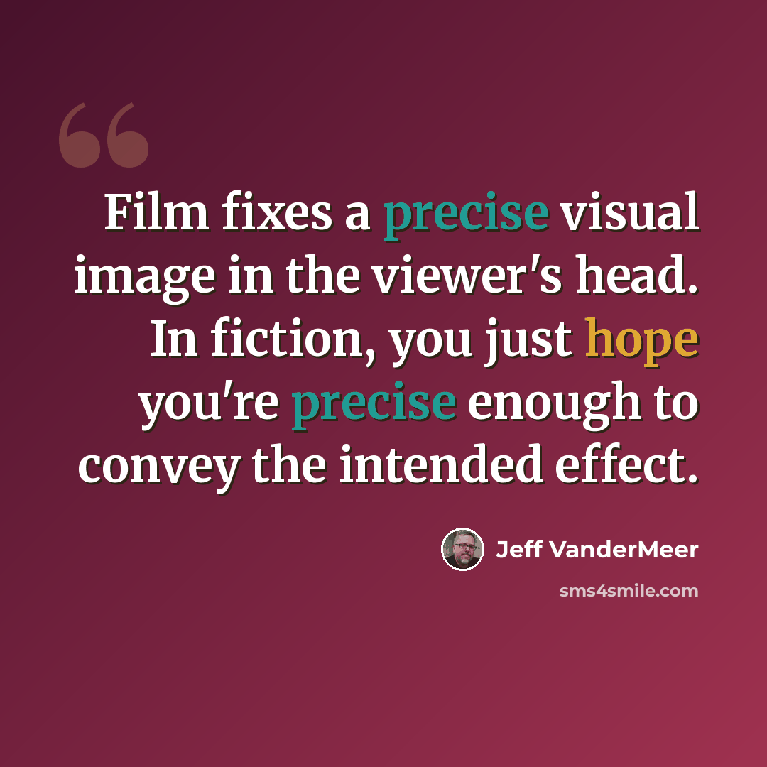 “Film fixes a precise visual image in the viewer's head. In fiction, you just hope you're precise enough to convey the intended effect.” quote by Jeff Vandermeer
