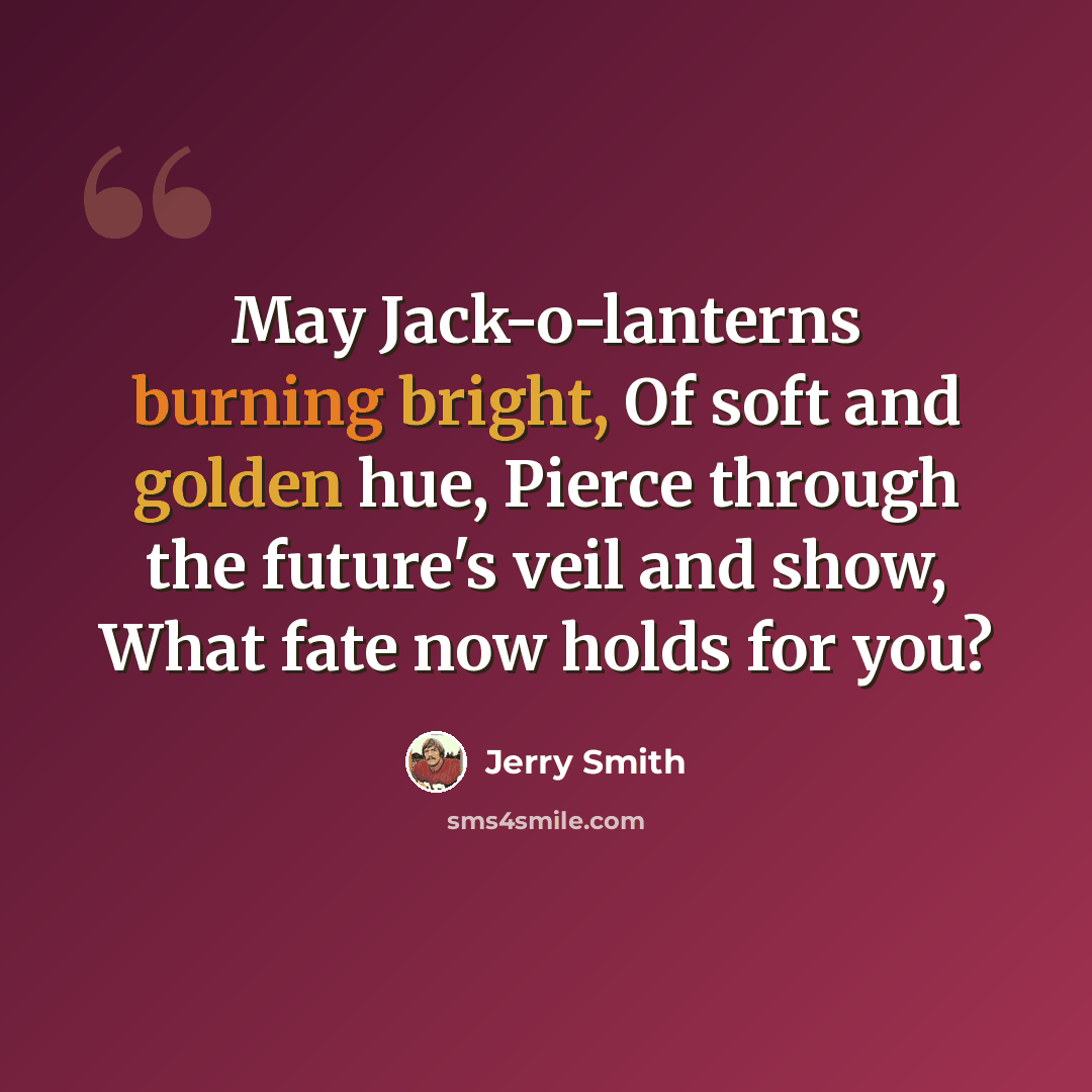 “May Jack-o-lanterns burning bright, Of soft and golden hue, Pierce through the future's veil and show, What fate now holds for you?” quote by Jerry Smith
