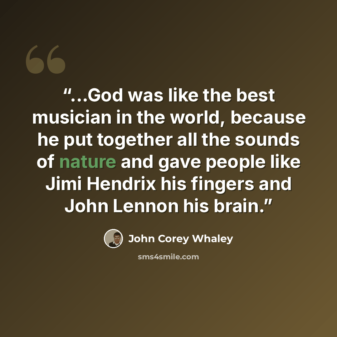 “...God was like the best musician in the world, because he put together all the sounds of nature and gave people like Jimi Hendrix his fingers and John Lennon his brain.” quote by John Corey Whaley