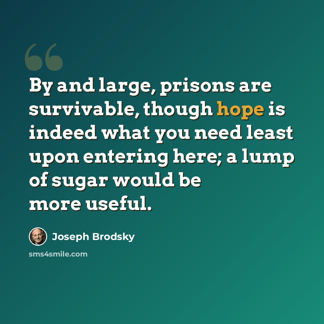 “By and large, prisons are survivable, though hope is indeed what you need least upon entering here; a lump of sugar would be more useful.” quote by Joseph Brodsky
