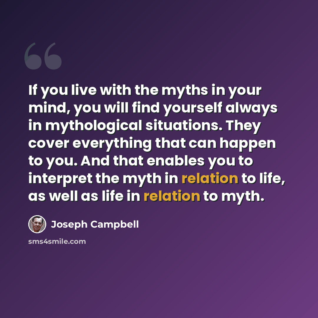 “If you live with the myths in your mind, you will find yourself always in mythological situations. They cover everything that can happen to you. And that enables you to interpret the myth in relation to life, as well as life in relation to myth.” quote by Joseph Campbell