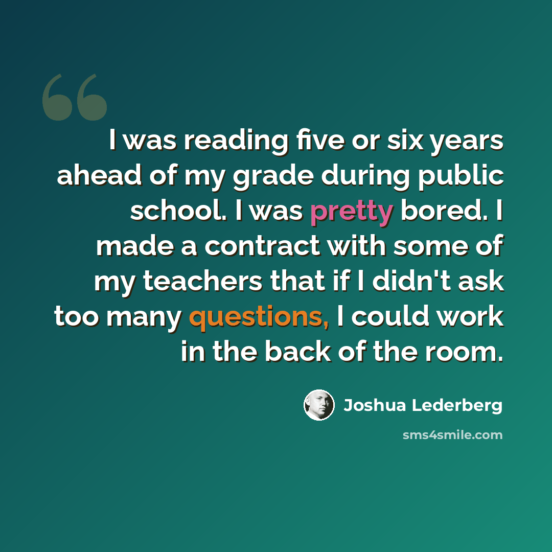“I was reading five or six years ahead of my grade during public school. I was pretty bored. I made a contract with some of my teachers that if I didn't ask too many questions, I could work in the back of the room.” quote by Joshua Lederberg