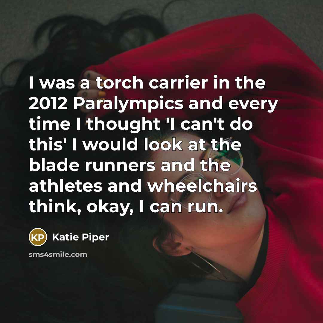 “I was a torch carrier in the 2012 Paralympics and every time I thought 'I can't do this' I would look at the blade runners and the athletes and wheelchairs think, okay, I can run.” quote by Katie Piper