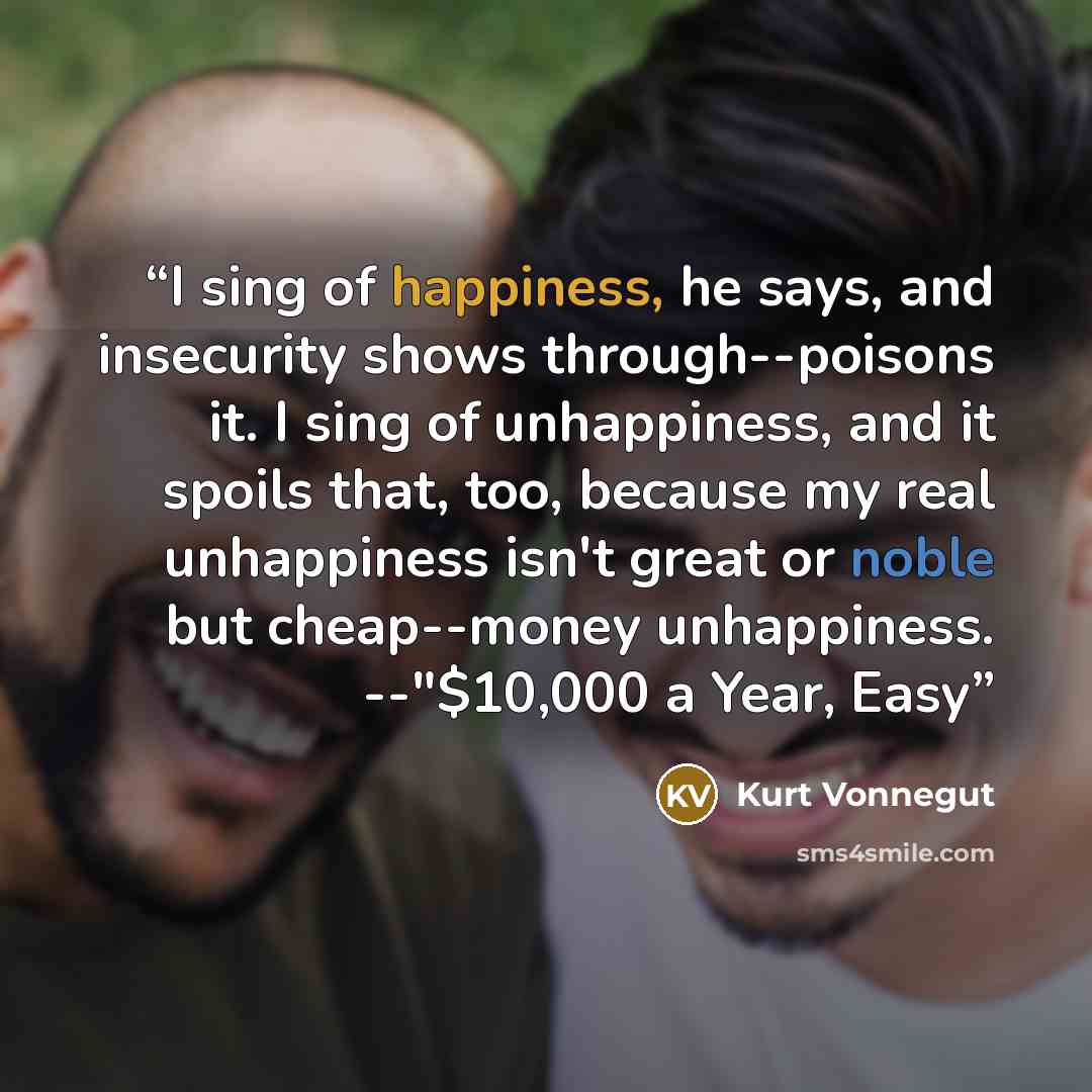 “I sing of happiness, he says, and insecurity shows through--poisons it. I sing of unhappiness, and it spoils that, too, because my real unhappiness isn't great or noble but cheap--money unhappiness. --"$10,000 a Year, Easy” quote by Kurt Vonnegut