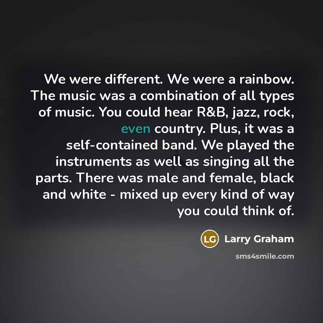 “We were different. We were a rainbow. The music was a combination of all types of music. You could hear R&B, jazz, rock, even country. Plus, it was a self-contained band. We played the instruments as well as singing all the parts. There was male and female, black and white - mixed up every kind of…” quote by Larry Graham