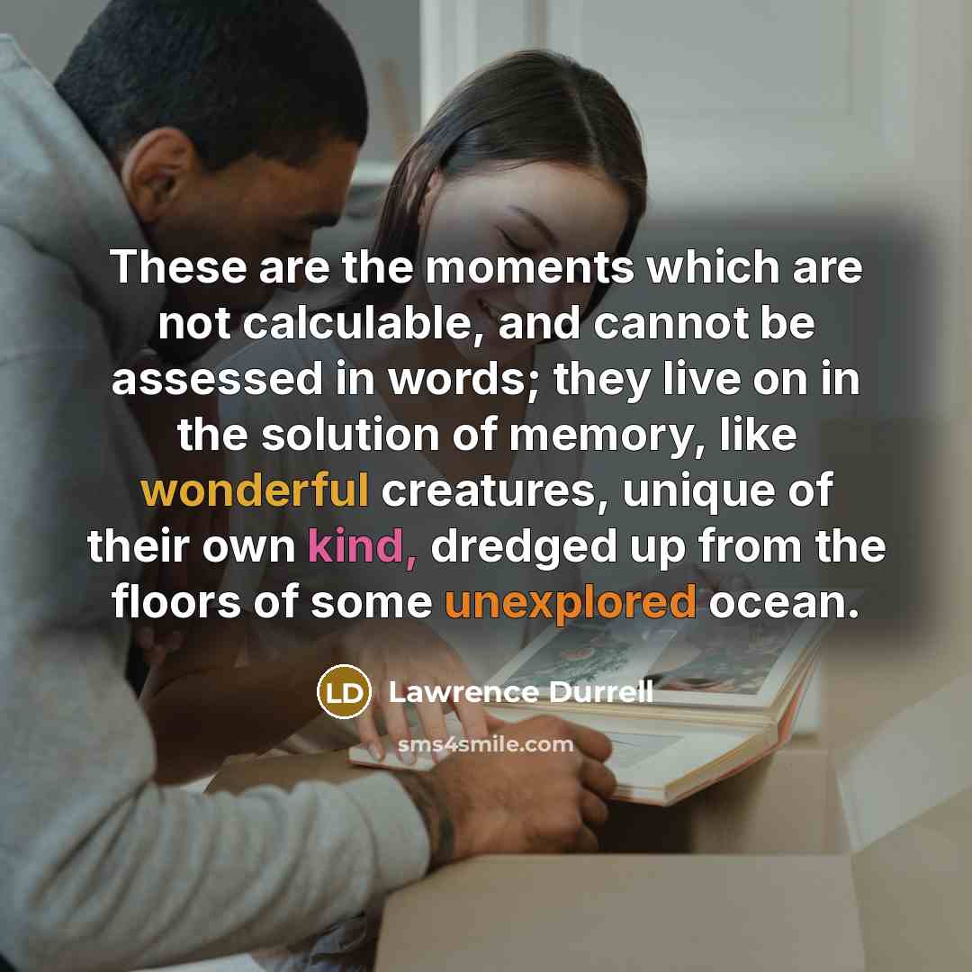 “These are the moments which are not calculable, and cannot be assessed in words; they live on in the solution of memory, like wonderful creatures, unique of their own kind, dredged up from the floors of some unexplored ocean.” quote by Lawrence Durrell