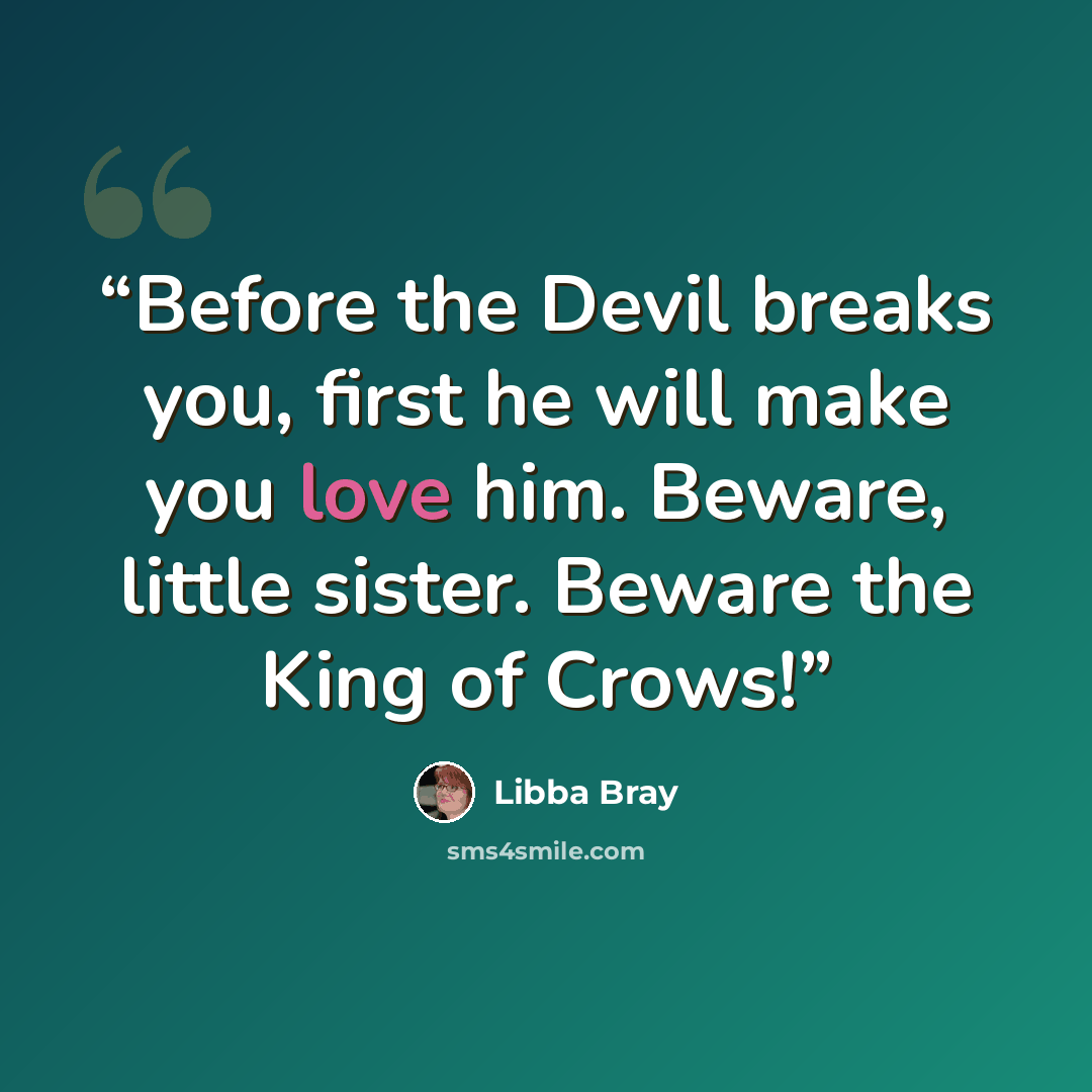 “Before the Devil breaks you, first he will make you love him. Beware, little sister. Beware the King of Crows!” quote by Libba Bray