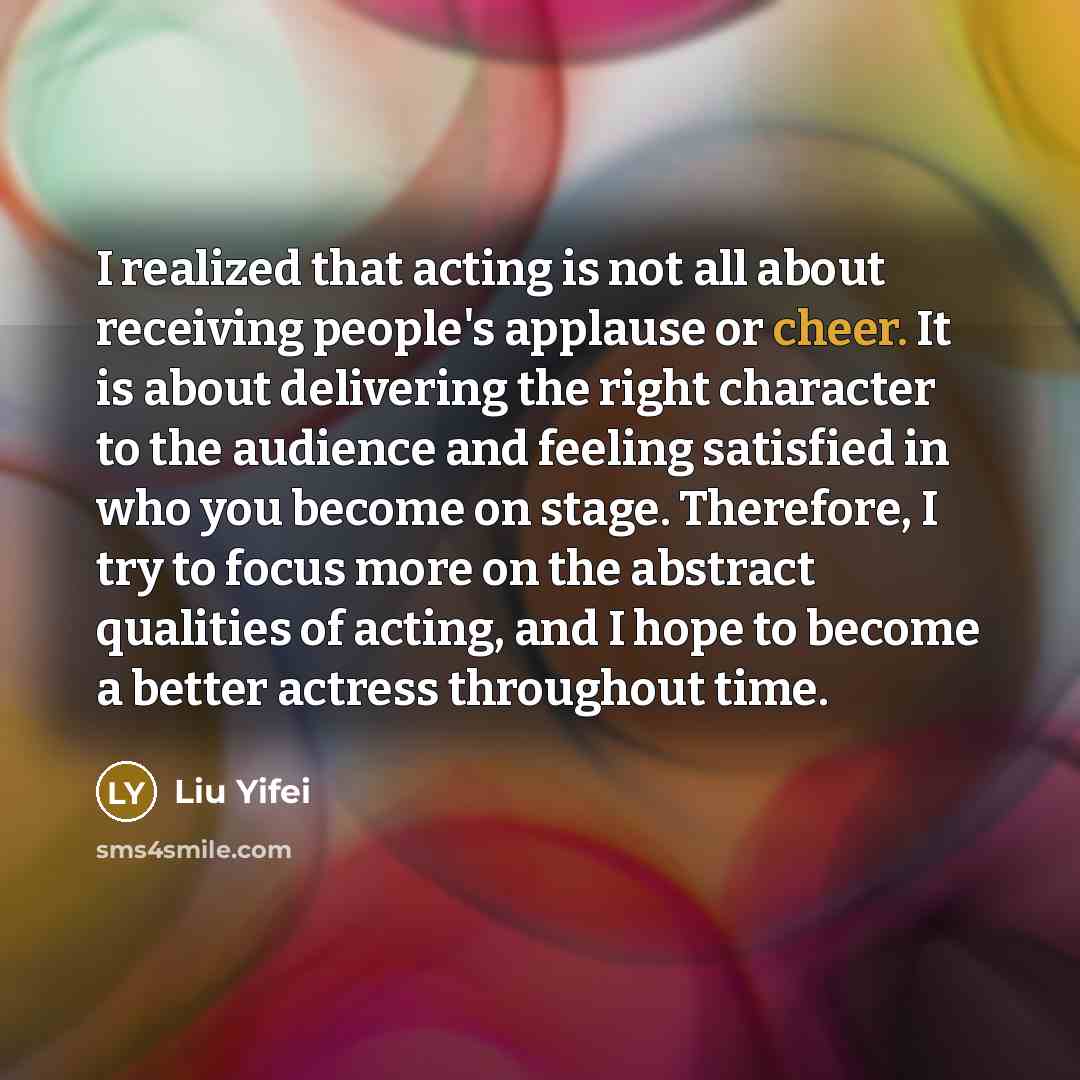 “I realized that acting is not all about receiving people's applause or cheer. It is about delivering the right character to the audience and feeling satisfied in who you become on stage. Therefore, I try to focus more on the abstract qualities of acting, and I hope to become a better actress…” quote by Liu Yifei