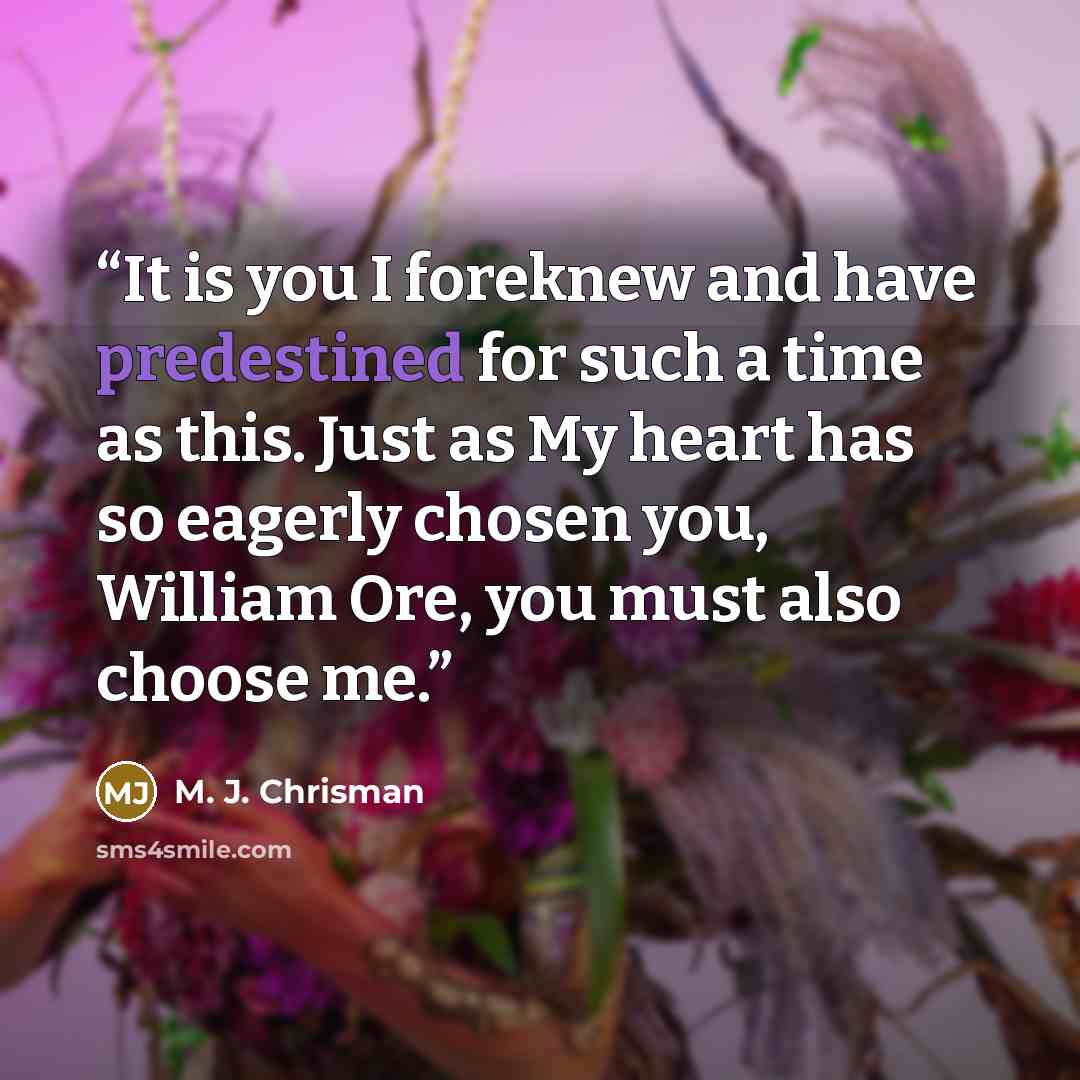 “It is you I foreknew and have predestined for such a time as this. Just as My heart has so eagerly chosen you, William Ore, you must also choose me.” quote by M. J. Chrisman