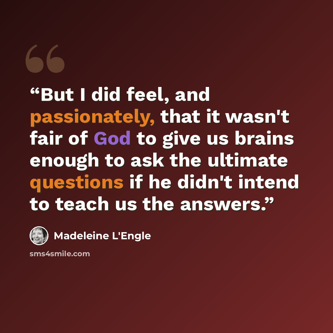 “But I did feel, and passionately, that it wasn't fair of God to give us brains enough to ask the ultimate questions if he didn't intend to teach us the answers.” quote by Madeleine L'Engle