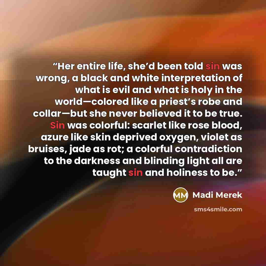 “Her entire life, she’d been told sin was wrong, a black and white interpretation of what is evil and what is holy in the world—colored like a priest’s robe and collar—but she never believed it to be true. Sin was colorful: scarlet like rose blood, azure like skin deprived oxygen, violet as…” quote by Madi Merek