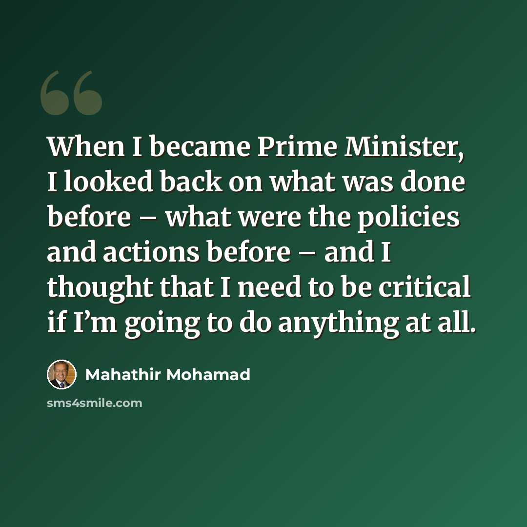 “When I became Prime Minister, I looked back on what was done before – what were the policies and actions before – and I thought that I need to be critical if I’m going to do anything at all.” quote by Mahathir Mohamad